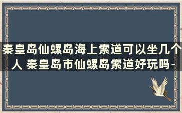 秦皇岛仙螺岛海上索道可以坐几个人 秦皇岛市仙螺岛索道好玩吗-票价-